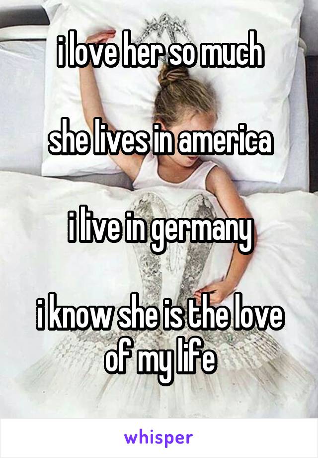 i love her so much

she lives in america

i live in germany

i know she is the love of my life

