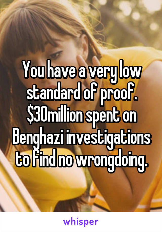 You have a very low standard of proof. $30million spent on Benghazi investigations to find no wrongdoing.