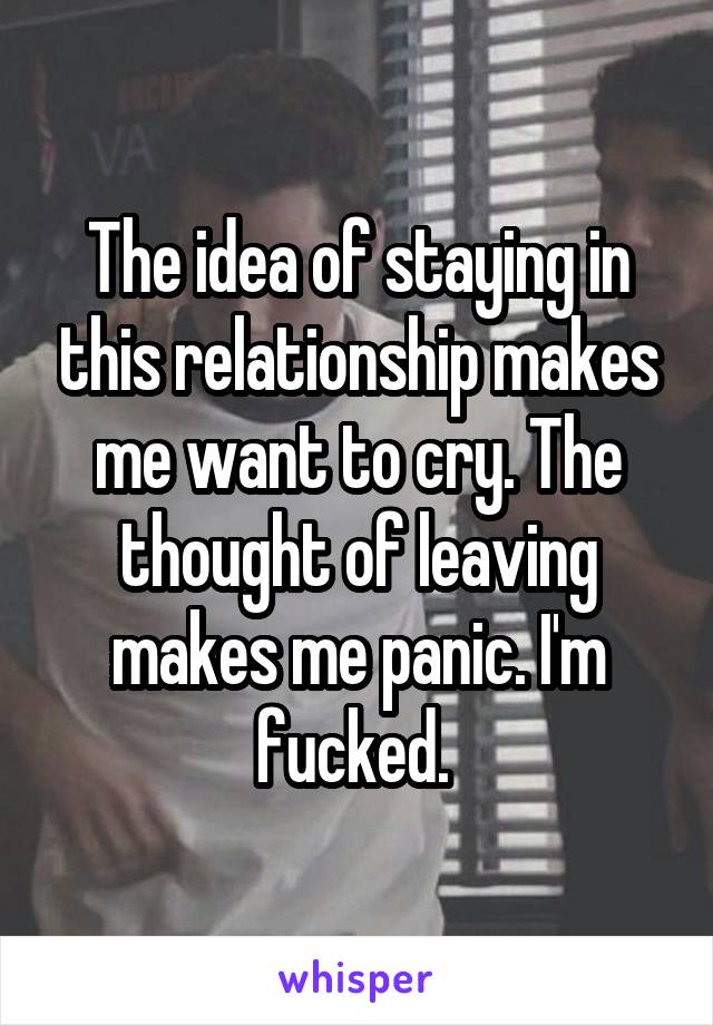 The idea of staying in this relationship makes me want to cry. The thought of leaving makes me panic. I'm fucked. 