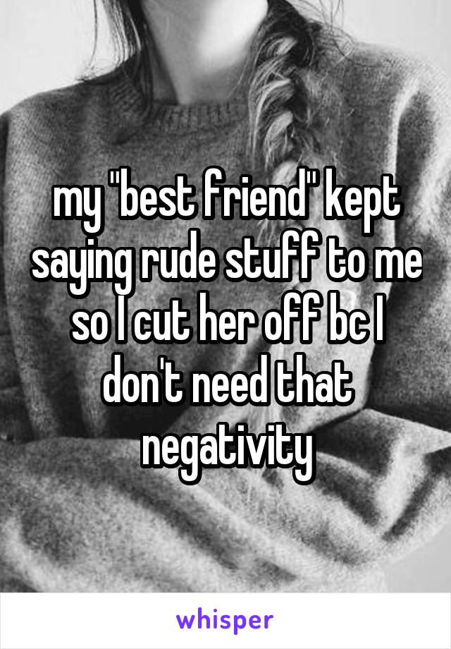 my "best friend" kept saying rude stuff to me so I cut her off bc I don't need that negativity