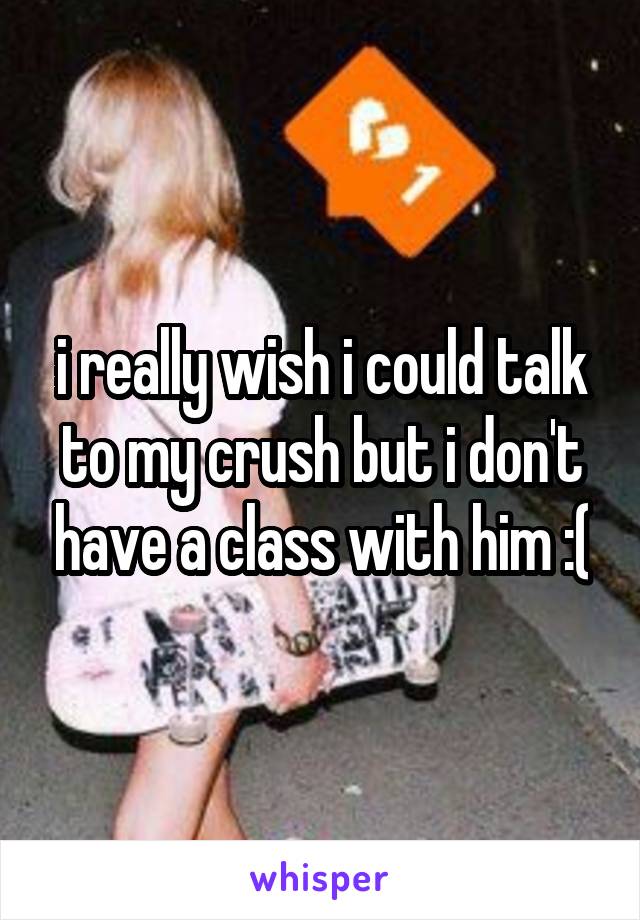 i really wish i could talk to my crush but i don't have a class with him :(