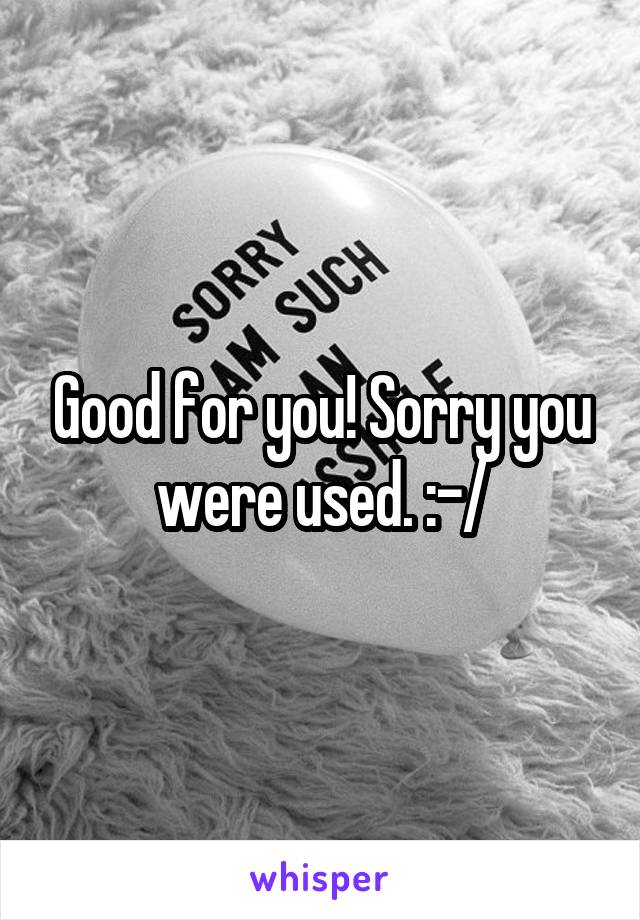 Good for you! Sorry you were used. :-/