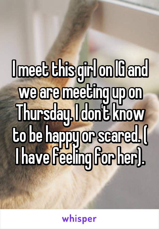 I meet this girl on IG and we are meeting up on Thursday. I don't know to be happy or scared. ( I have feeling for her).