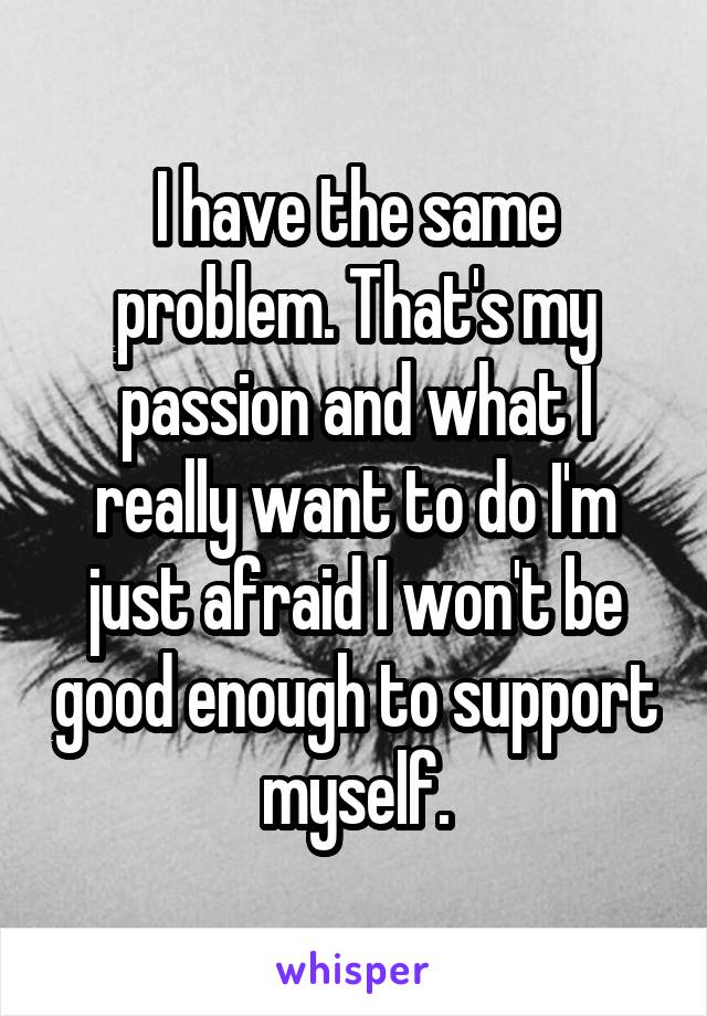 I have the same problem. That's my passion and what I really want to do I'm just afraid I won't be good enough to support myself.