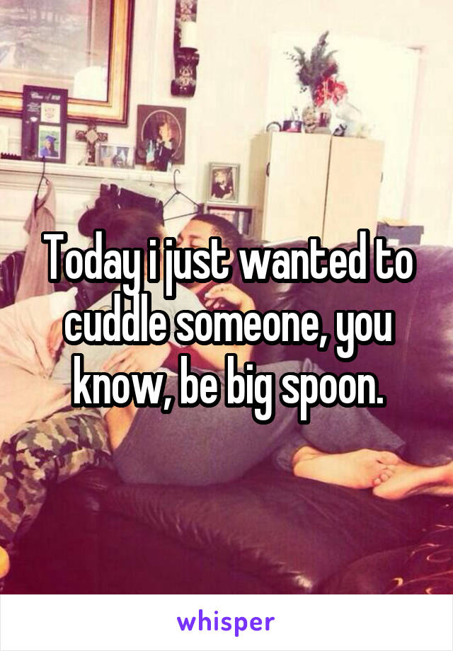 Today i just wanted to cuddle someone, you know, be big spoon.