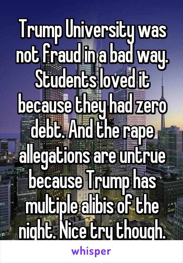Trump University was not fraud in a bad way. Students loved it because they had zero debt. And the rape allegations are untrue because Trump has multiple alibis of the night. Nice try though.
