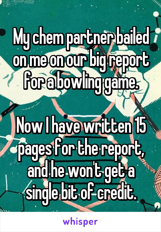 My chem partner bailed on me on our big report for a bowling game.

Now I have written 15 pages for the report, and he won't get a single bit of credit.