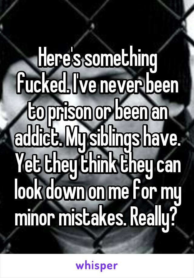 Here's something fucked. I've never been to prison or been an addict. My siblings have. Yet they think they can look down on me for my minor mistakes. Really? 