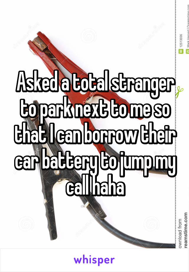 Asked a total stranger to park next to me so that I can borrow their car battery to jump my call haha