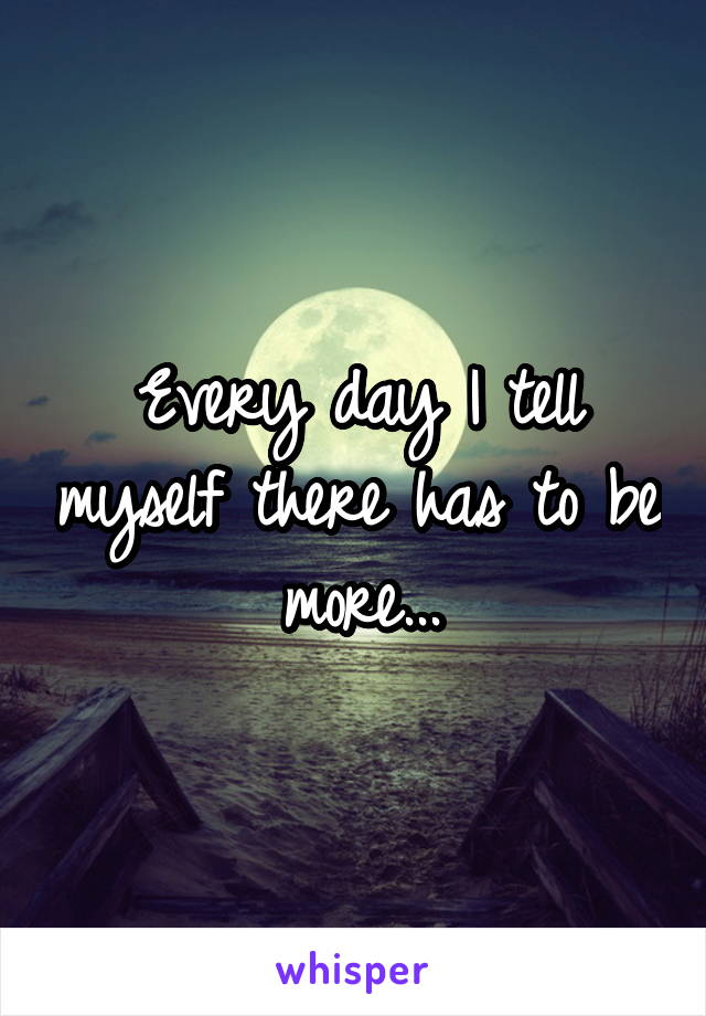 Every day I tell myself there has to be more...