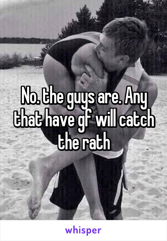 No. the guys are. Any that have gf will catch the rath
