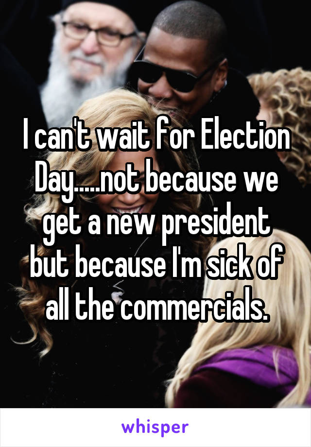 I can't wait for Election Day.....not because we get a new president but because I'm sick of all the commercials.
