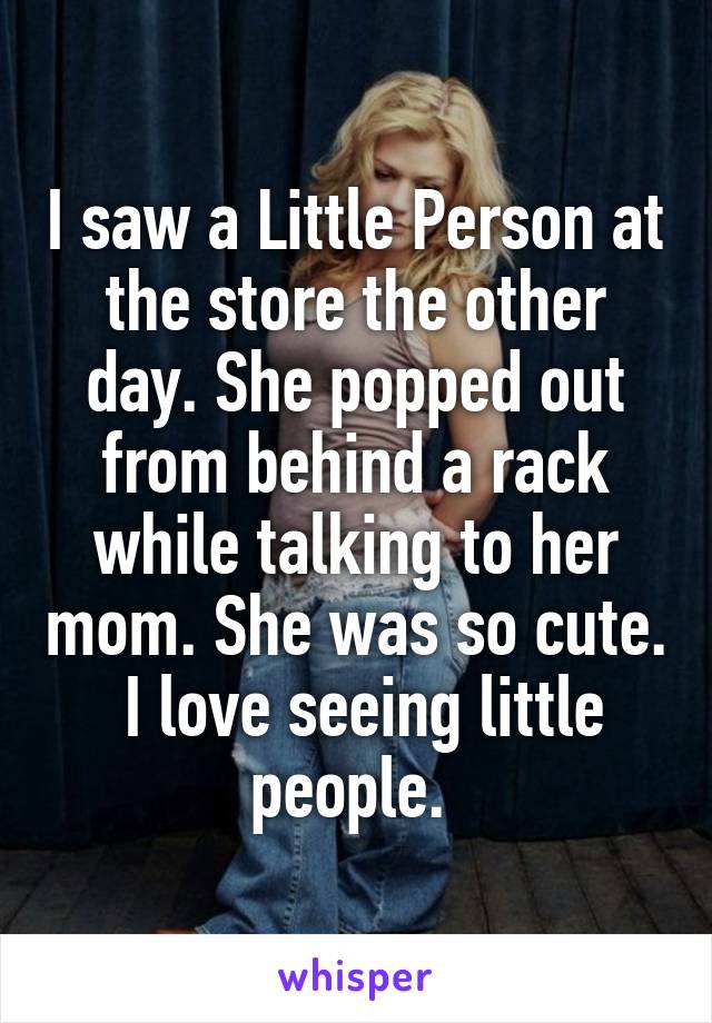 I saw a Little Person at the store the other day. She popped out from behind a rack while talking to her mom. She was so cute.  I love seeing little people. 
