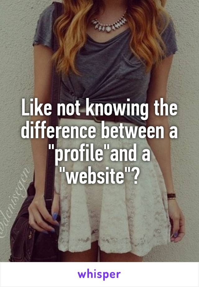 Like not knowing the difference between a "profile"and a "website"?