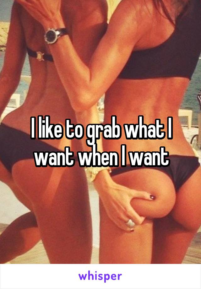 I like to grab what I want when I want