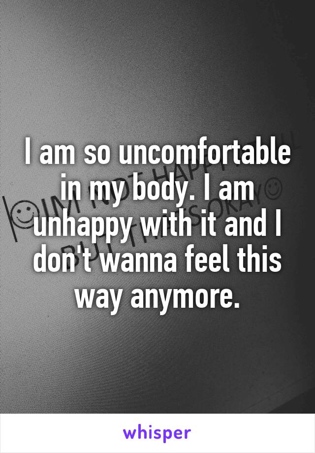 I am so uncomfortable in my body. I am unhappy with it and I don't wanna feel this way anymore.