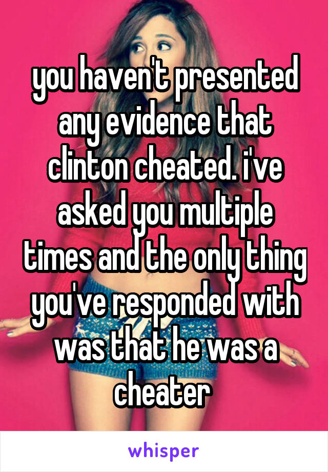 you haven't presented any evidence that clinton cheated. i've asked you multiple times and the only thing you've responded with was that he was a cheater 