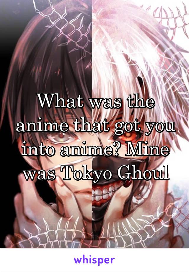 What was the anime that got you into anime? Mine was Tokyo Ghoul