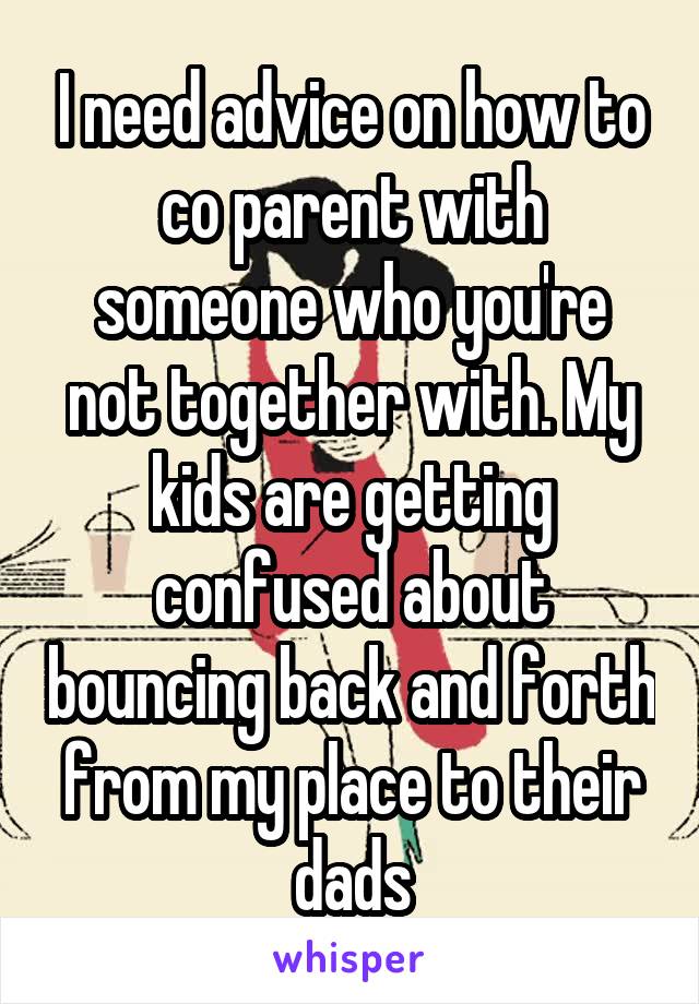I need advice on how to co parent with someone who you're not together with. My kids are getting confused about bouncing back and forth from my place to their dads