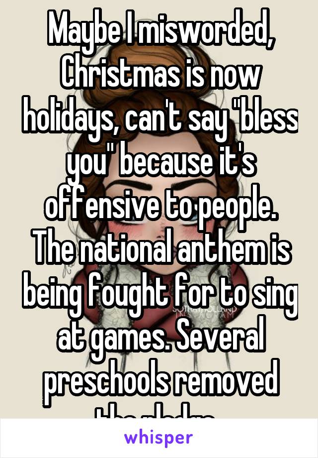 Maybe I misworded, Christmas is now holidays, can't say "bless you" because it's offensive to people. The national anthem is being fought for to sing at games. Several preschools removed the pledge..