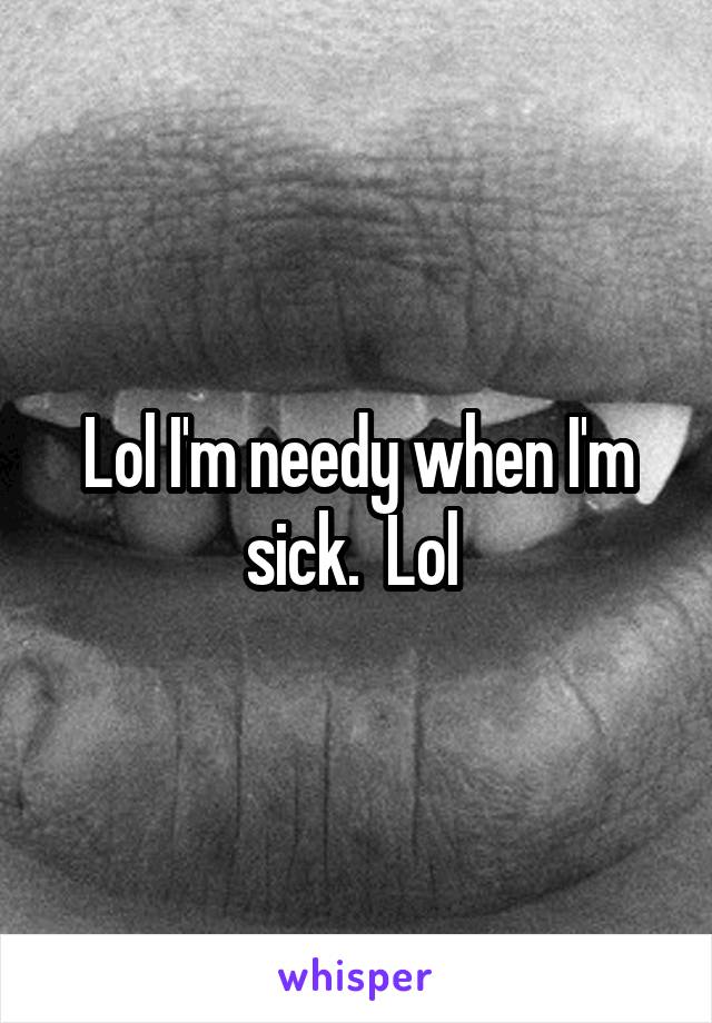 Lol I'm needy when I'm sick.  Lol 