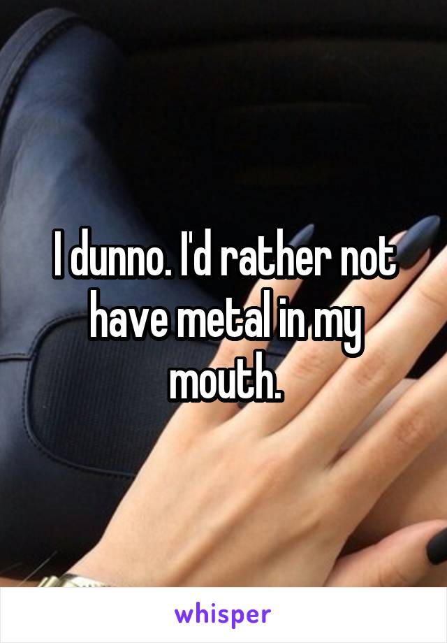 I dunno. I'd rather not have metal in my mouth.