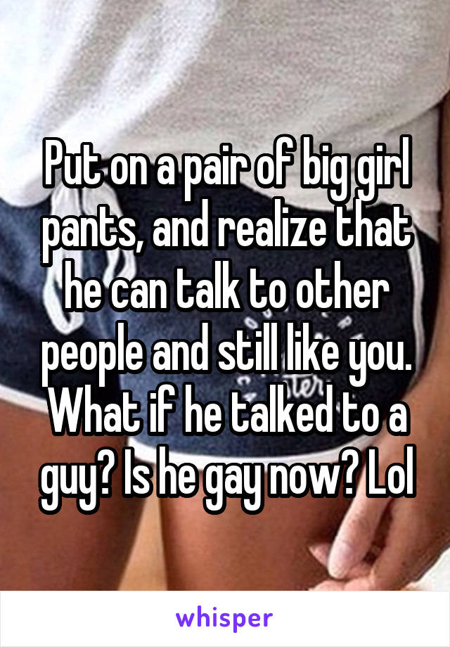 Put on a pair of big girl pants, and realize that he can talk to other people and still like you.
What if he talked to a guy? Is he gay now? Lol