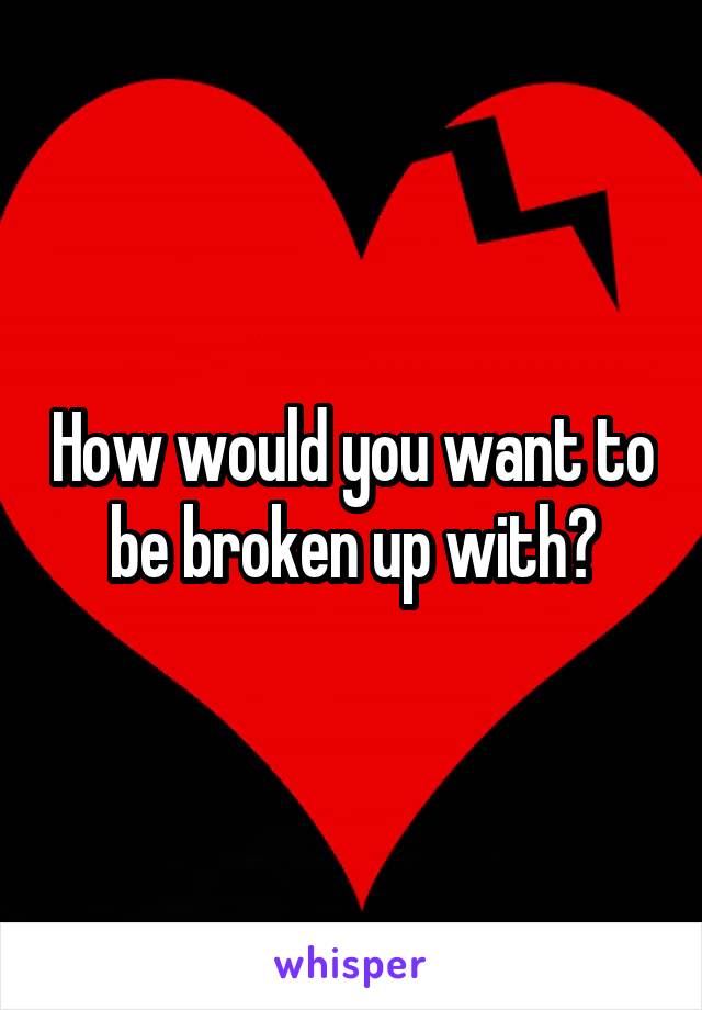 How would you want to be broken up with?