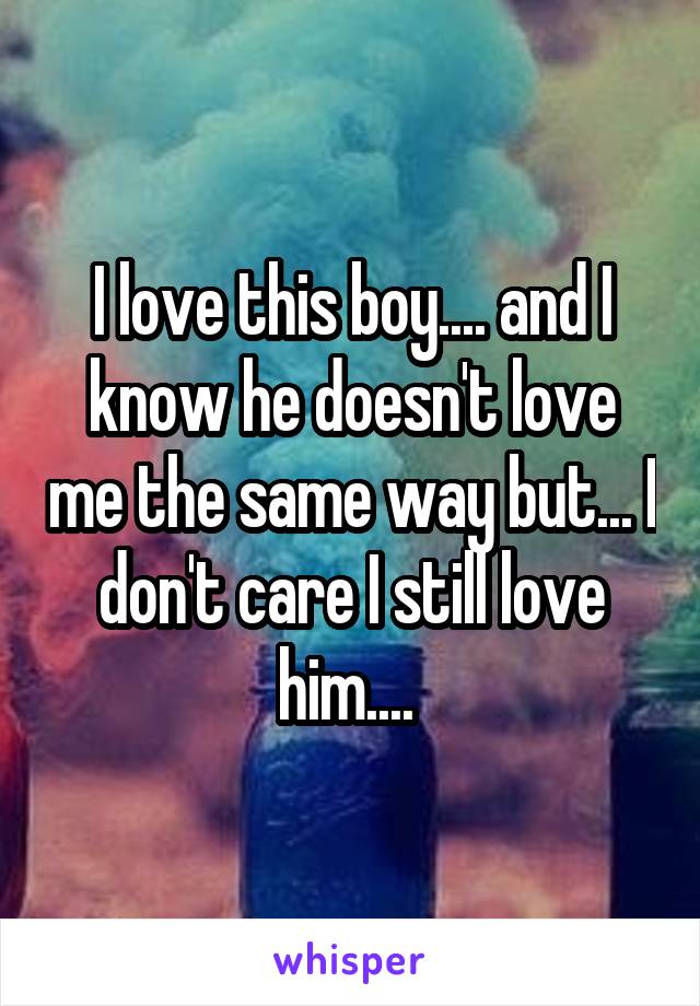 I love this boy.... and I know he doesn't love me the same way but... I don't care I still love him.... 