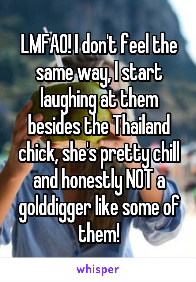 LMFAO! I don't feel the same way, I start laughing at them besides the Thailand chick, she's pretty chill and honestly NOT a golddigger like some of them!