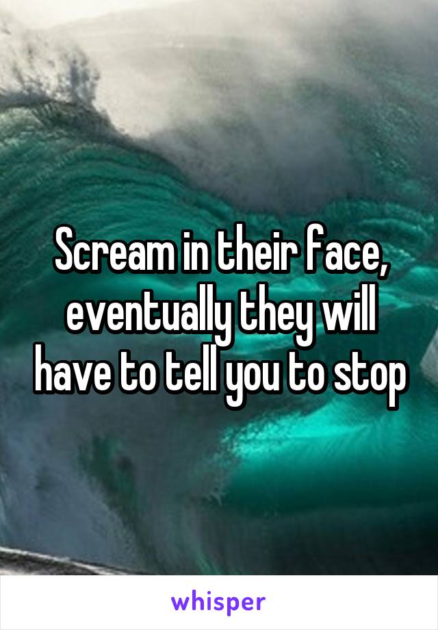 Scream in their face, eventually they will have to tell you to stop