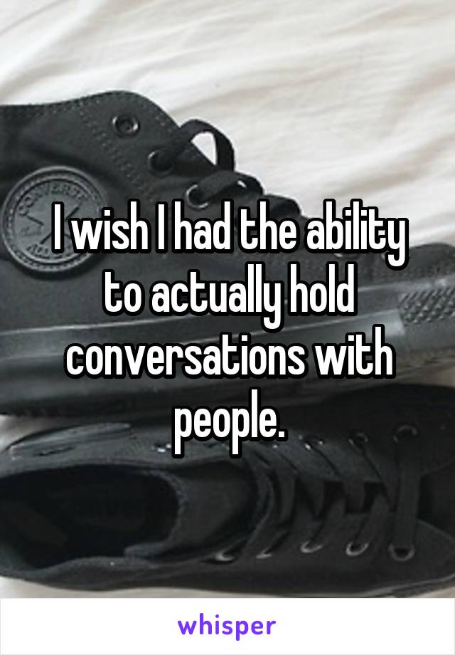I wish I had the ability to actually hold conversations with people.
