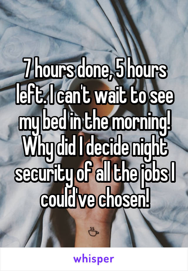 7 hours done, 5 hours left. I can't wait to see my bed in the morning! Why did I decide night security of all the jobs I could've chosen!