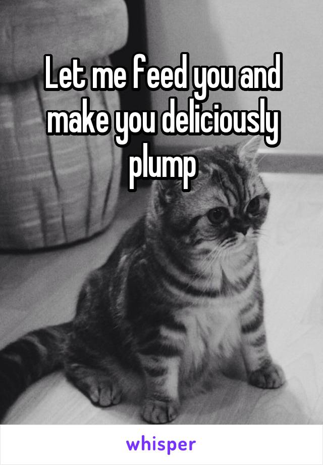 Let me feed you and make you deliciously plump




