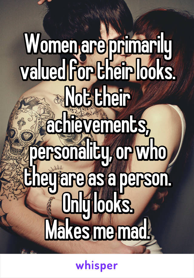 Women are primarily valued for their looks. Not their achievements, personality, or who they are as a person. Only looks.
Makes me mad.