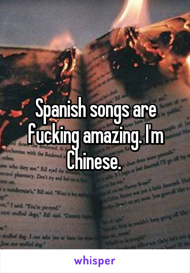 Spanish songs are fucking amazing. I'm Chinese. 