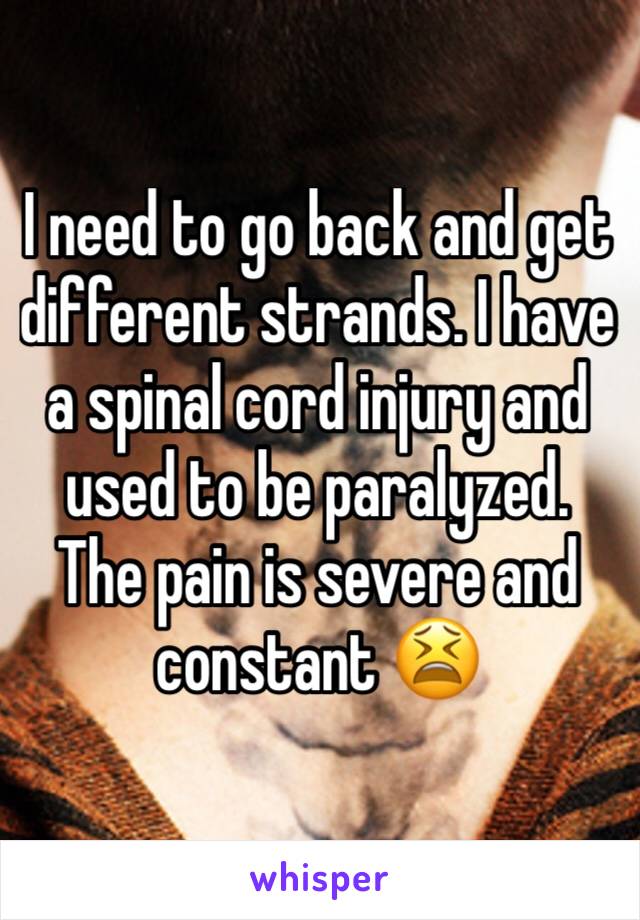 I need to go back and get different strands. I have a spinal cord injury and used to be paralyzed. The pain is severe and constant 😫