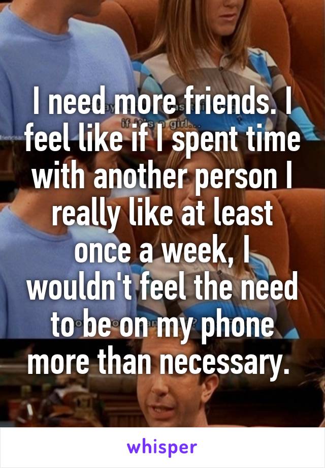 I need more friends. I feel like if I spent time with another person I really like at least once a week, I wouldn't feel the need to be on my phone more than necessary. 