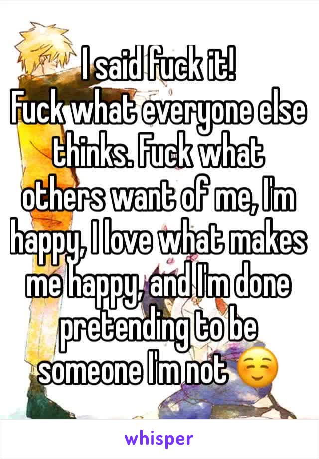 I said fuck it!
Fuck what everyone else thinks. Fuck what others want of me, I'm happy, I love what makes me happy, and I'm done pretending to be someone I'm not ☺️ 