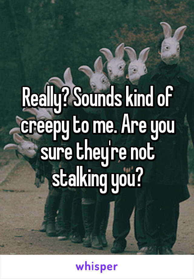 Really? Sounds kind of creepy to me. Are you sure they're not stalking you?