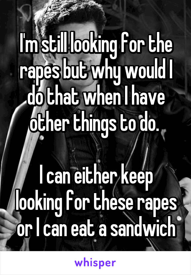 I'm still looking for the rapes but why would I do that when I have other things to do. 

I can either keep looking for these rapes or I can eat a sandwich