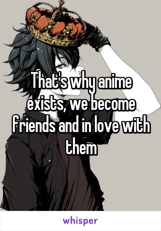 That's why anime exists, we become friends and in love with them