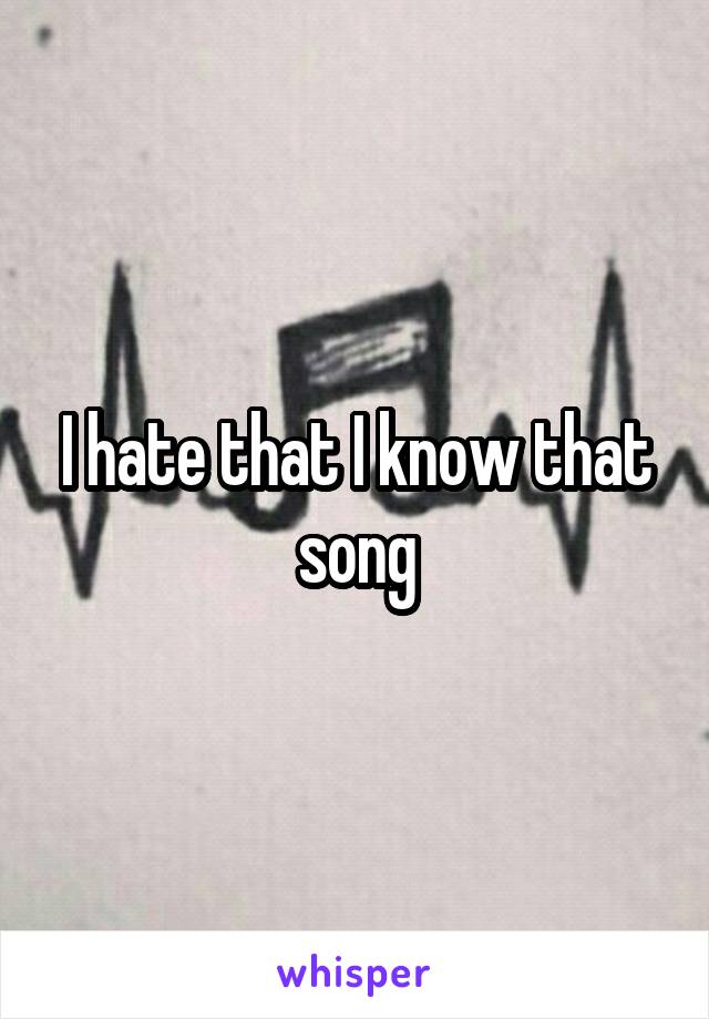 I hate that I know that song