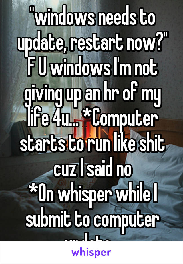 "windows needs to update, restart now?" F U windows I'm not giving up an hr of my life 4u... *Computer starts to run like shit cuz I said no
*On whisper while I submit to computer update...