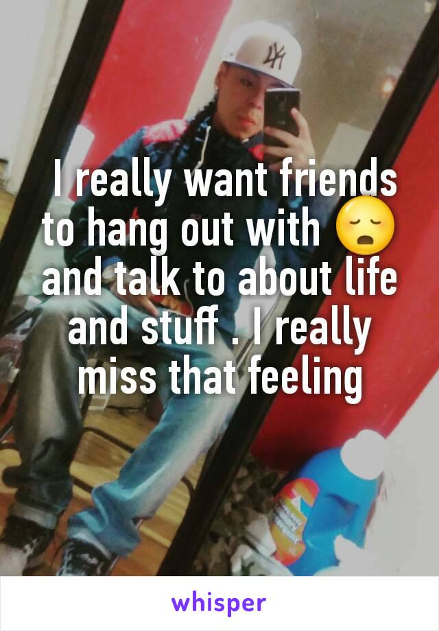  I really want friends to hang out with 😳 and talk to about life and stuff . I really miss that feeling