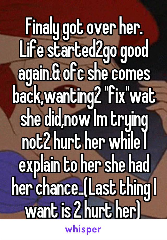 Finaly got over her.
Life started2go good again.& ofc she comes back,wanting2 "fix"wat she did,now Im trying not2 hurt her while I explain to her she had her chance..(Last thing I want is 2 hurt her) 