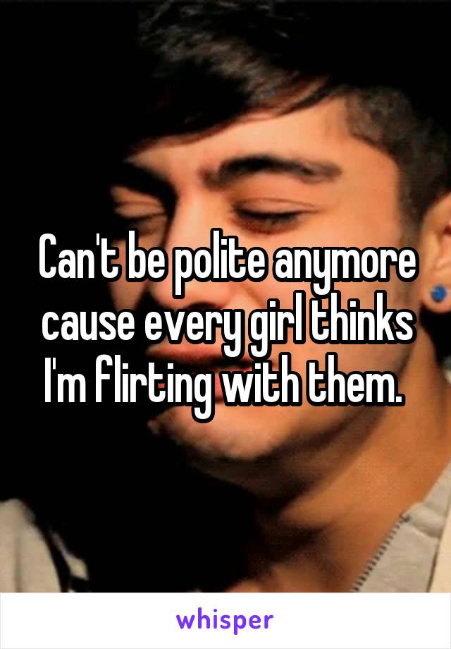 Can't be polite anymore cause every girl thinks I'm flirting with them. 