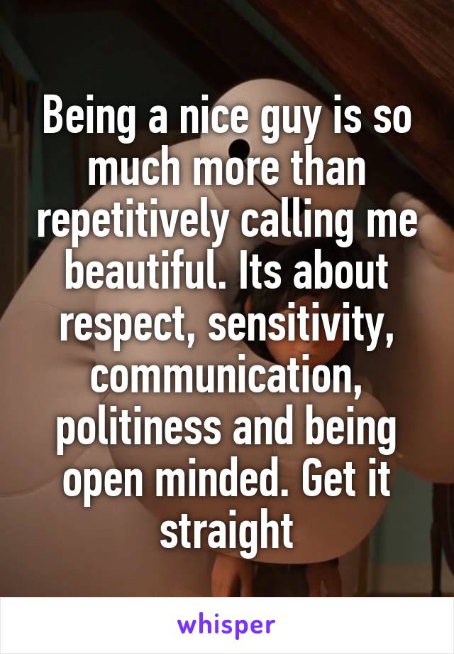 Being a nice guy is so much more than repetitively calling me beautiful. Its about respect, sensitivity, communication, politiness and being open minded. Get it straight