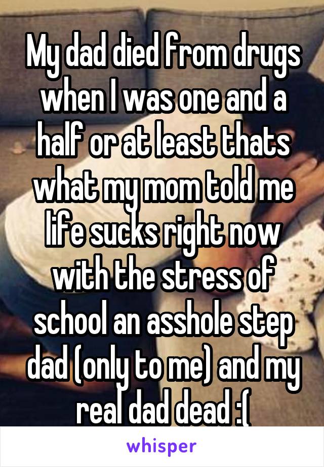 My dad died from drugs when I was one and a half or at least thats what my mom told me life sucks right now with the stress of school an asshole step dad (only to me) and my real dad dead :(