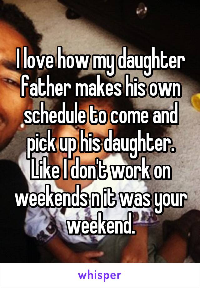 I love how my daughter father makes his own schedule to come and pick up his daughter. Like I don't work on weekends n it was your weekend.